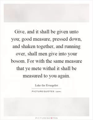 Give, and it shall be given unto you; good measure, pressed down, and shaken together, and running over, shall men give into your bosom. For with the same measure that ye mete withal it shall be measured to you again Picture Quote #1