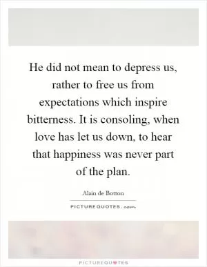 He did not mean to depress us, rather to free us from expectations which inspire bitterness. It is consoling, when love has let us down, to hear that happiness was never part of the plan Picture Quote #1