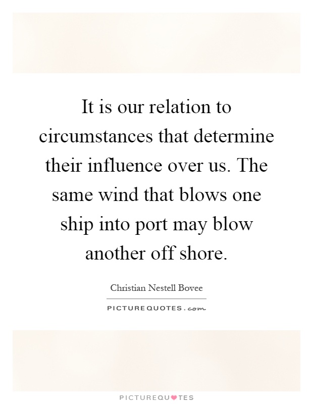 It is our relation to circumstances that determine their influence over us. The same wind that blows one ship into port may blow another off shore Picture Quote #1