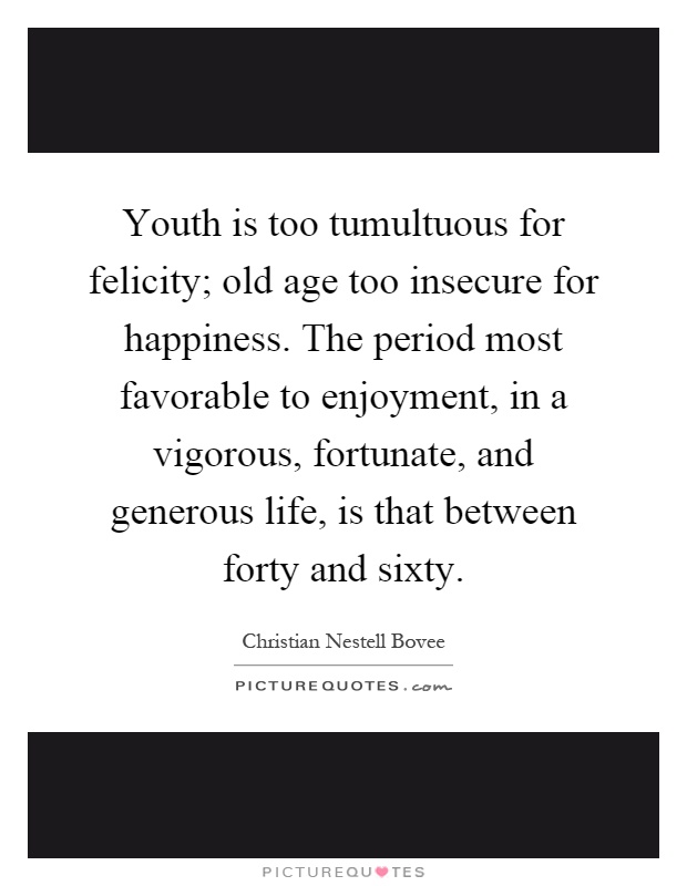 Youth is too tumultuous for felicity; old age too insecure for happiness. The period most favorable to enjoyment, in a vigorous, fortunate, and generous life, is that between forty and sixty Picture Quote #1