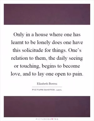 Only in a house where one has learnt to be lonely does one have this solicitude for things. One’s relation to them, the daily seeing or touching, begins to become love, and to lay one open to pain Picture Quote #1