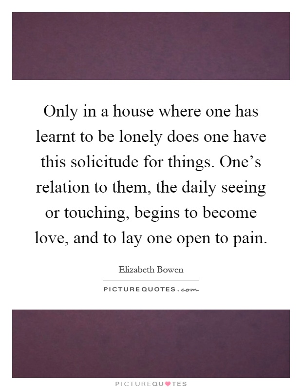 Only in a house where one has learnt to be lonely does one have this solicitude for things. One's relation to them, the daily seeing or touching, begins to become love, and to lay one open to pain Picture Quote #1