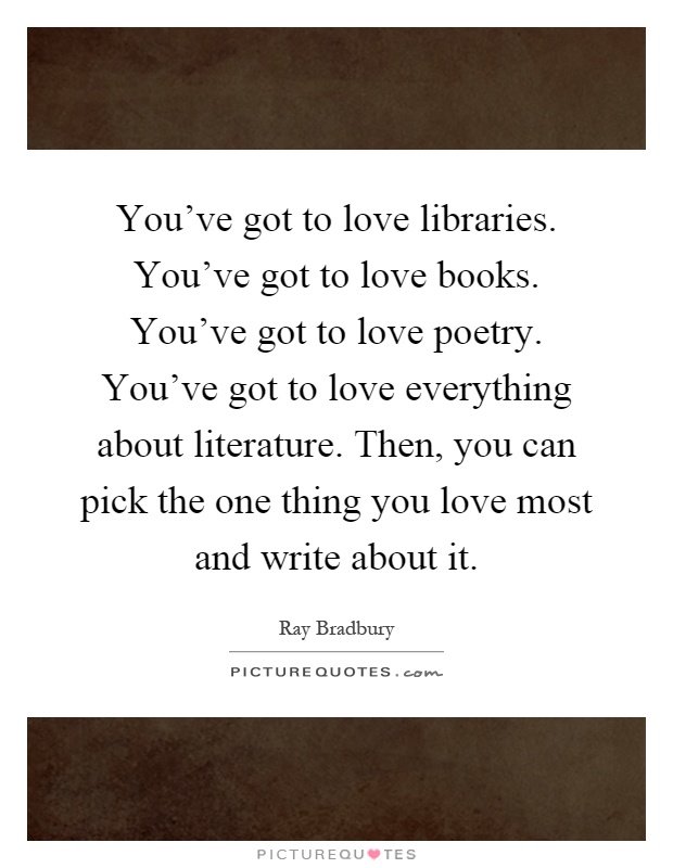 You've got to love libraries. You've got to love books. You've got to love poetry. You've got to love everything about literature. Then, you can pick the one thing you love most and write about it Picture Quote #1