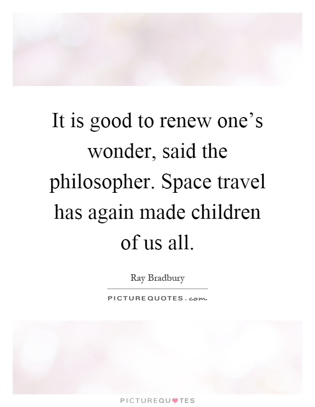It is good to renew one's wonder, said the philosopher. Space travel has again made children of us all Picture Quote #1
