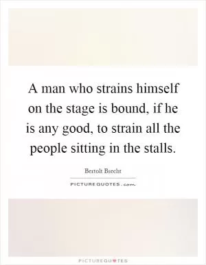 A man who strains himself on the stage is bound, if he is any good, to strain all the people sitting in the stalls Picture Quote #1