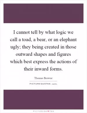 I cannot tell by what logic we call a toad, a bear, or an elephant ugly; they being created in those outward shapes and figures which best express the actions of their inward forms Picture Quote #1