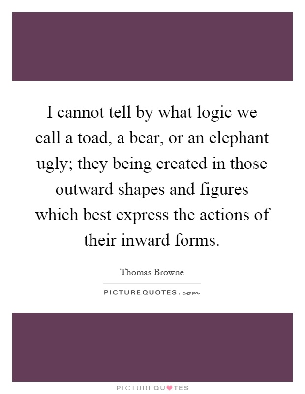 I cannot tell by what logic we call a toad, a bear, or an elephant ugly; they being created in those outward shapes and figures which best express the actions of their inward forms Picture Quote #1
