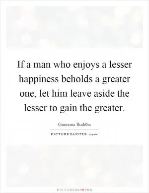 If a man who enjoys a lesser happiness beholds a greater one, let him leave aside the lesser to gain the greater Picture Quote #1