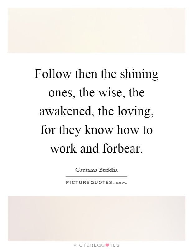 Follow then the shining ones, the wise, the awakened, the loving, for they know how to work and forbear Picture Quote #1