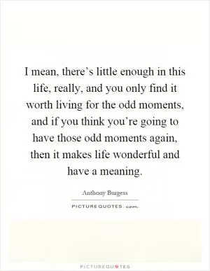 I mean, there’s little enough in this life, really, and you only find it worth living for the odd moments, and if you think you’re going to have those odd moments again, then it makes life wonderful and have a meaning Picture Quote #1