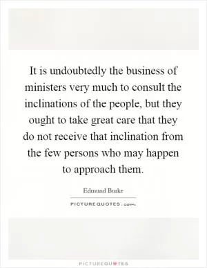 It is undoubtedly the business of ministers very much to consult the inclinations of the people, but they ought to take great care that they do not receive that inclination from the few persons who may happen to approach them Picture Quote #1