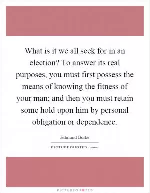 What is it we all seek for in an election? To answer its real purposes, you must first possess the means of knowing the fitness of your man; and then you must retain some hold upon him by personal obligation or dependence Picture Quote #1