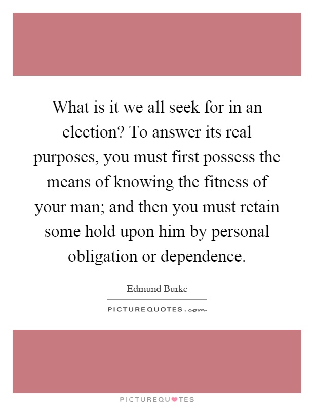 What is it we all seek for in an election? To answer its real purposes, you must first possess the means of knowing the fitness of your man; and then you must retain some hold upon him by personal obligation or dependence Picture Quote #1