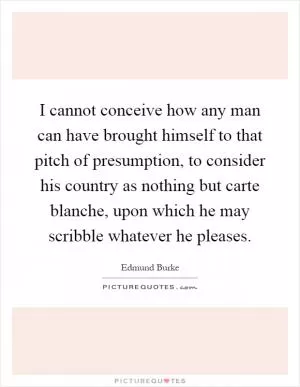 I cannot conceive how any man can have brought himself to that pitch of presumption, to consider his country as nothing but carte blanche, upon which he may scribble whatever he pleases Picture Quote #1