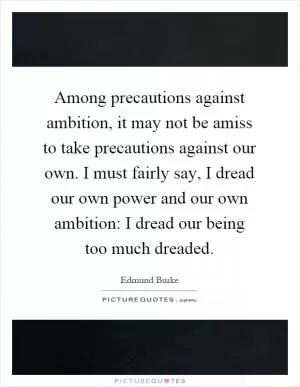 Among precautions against ambition, it may not be amiss to take precautions against our own. I must fairly say, I dread our own power and our own ambition: I dread our being too much dreaded Picture Quote #1