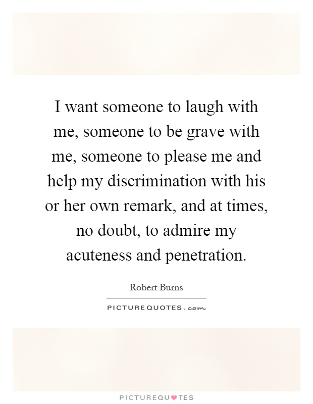 I want someone to laugh with me, someone to be grave with me, someone to please me and help my discrimination with his or her own remark, and at times, no doubt, to admire my acuteness and penetration Picture Quote #1