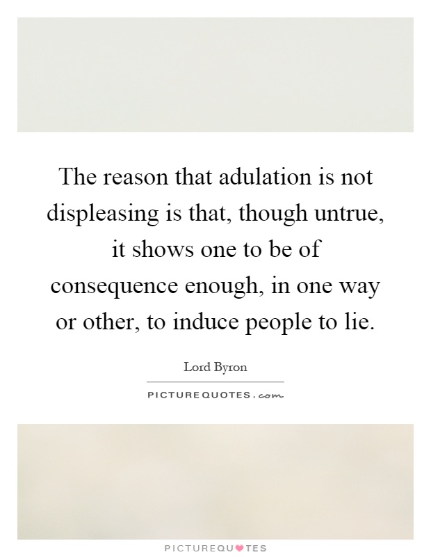 The reason that adulation is not displeasing is that, though untrue, it shows one to be of consequence enough, in one way or other, to induce people to lie Picture Quote #1