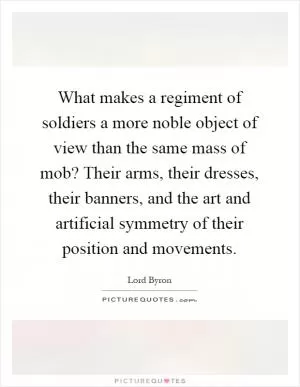 What makes a regiment of soldiers a more noble object of view than the same mass of mob? Their arms, their dresses, their banners, and the art and artificial symmetry of their position and movements Picture Quote #1