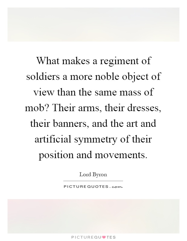 What makes a regiment of soldiers a more noble object of view than the same mass of mob? Their arms, their dresses, their banners, and the art and artificial symmetry of their position and movements Picture Quote #1