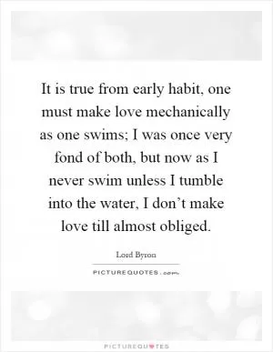 It is true from early habit, one must make love mechanically as one swims; I was once very fond of both, but now as I never swim unless I tumble into the water, I don’t make love till almost obliged Picture Quote #1