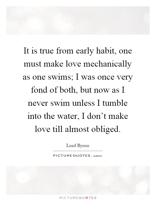 It is true from early habit, one must make love mechanically as one swims; I was once very fond of both, but now as I never swim unless I tumble into the water, I don't make love till almost obliged Picture Quote #1
