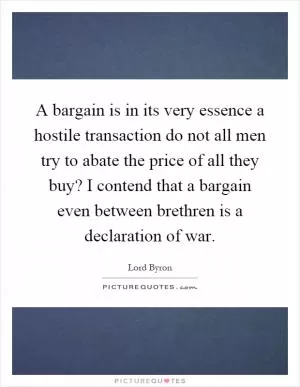 A bargain is in its very essence a hostile transaction do not all men try to abate the price of all they buy? I contend that a bargain even between brethren is a declaration of war Picture Quote #1