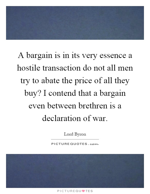 A bargain is in its very essence a hostile transaction do not all men try to abate the price of all they buy? I contend that a bargain even between brethren is a declaration of war Picture Quote #1