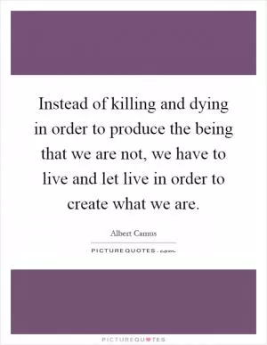 Instead of killing and dying in order to produce the being that we are not, we have to live and let live in order to create what we are Picture Quote #1