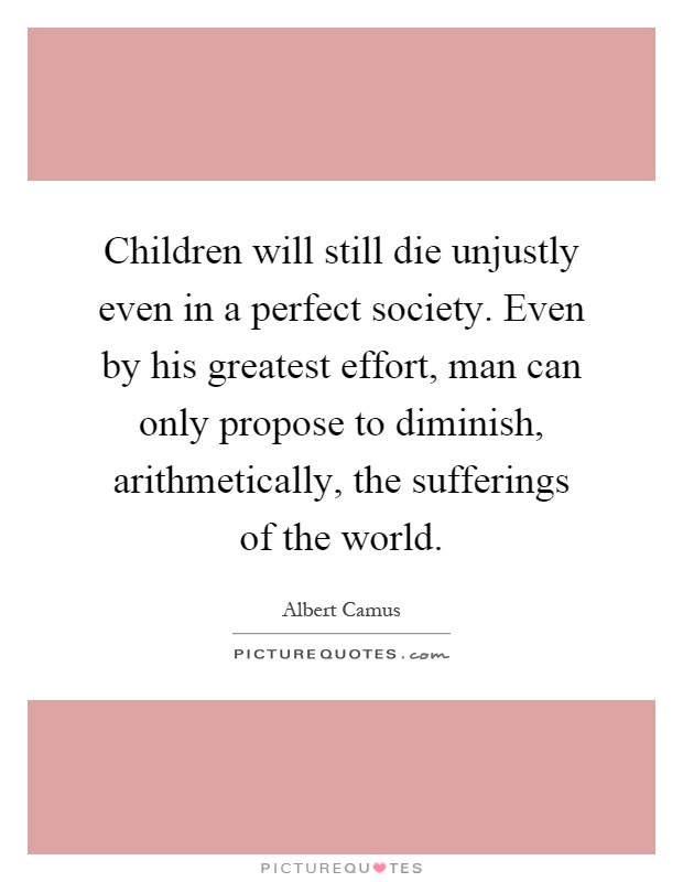 Children will still die unjustly even in a perfect society. Even by his greatest effort, man can only propose to diminish, arithmetically, the sufferings of the world Picture Quote #1