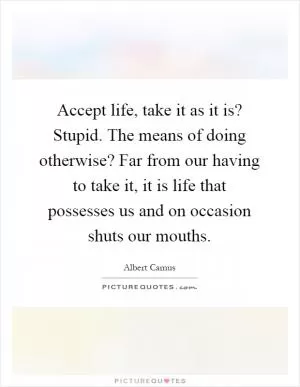 Accept life, take it as it is? Stupid. The means of doing otherwise? Far from our having to take it, it is life that possesses us and on occasion shuts our mouths Picture Quote #1