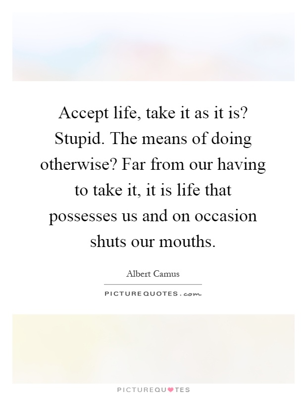 Accept life, take it as it is? Stupid. The means of doing otherwise? Far from our having to take it, it is life that possesses us and on occasion shuts our mouths Picture Quote #1