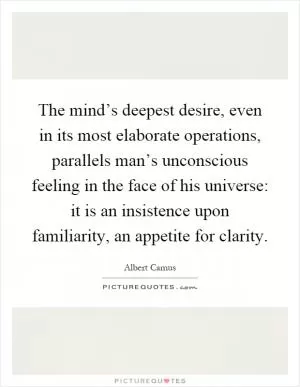 The mind’s deepest desire, even in its most elaborate operations, parallels man’s unconscious feeling in the face of his universe: it is an insistence upon familiarity, an appetite for clarity Picture Quote #1