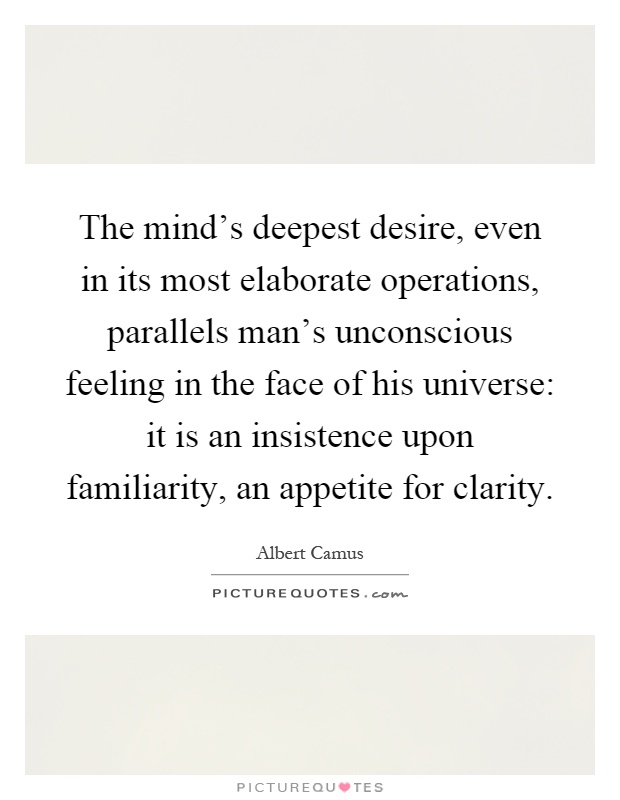 The mind's deepest desire, even in its most elaborate operations, parallels man's unconscious feeling in the face of his universe: it is an insistence upon familiarity, an appetite for clarity Picture Quote #1