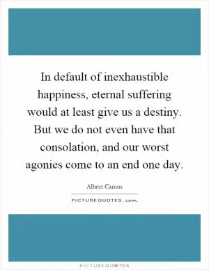 In default of inexhaustible happiness, eternal suffering would at least give us a destiny. But we do not even have that consolation, and our worst agonies come to an end one day Picture Quote #1