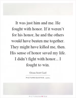 It was just him and me. He fought with honor. If it weren’t for his honor, he and the others would have beaten me together. They might have killed me, then. His sense of honor saved my life. I didn’t fight with honor... I fought to win Picture Quote #1
