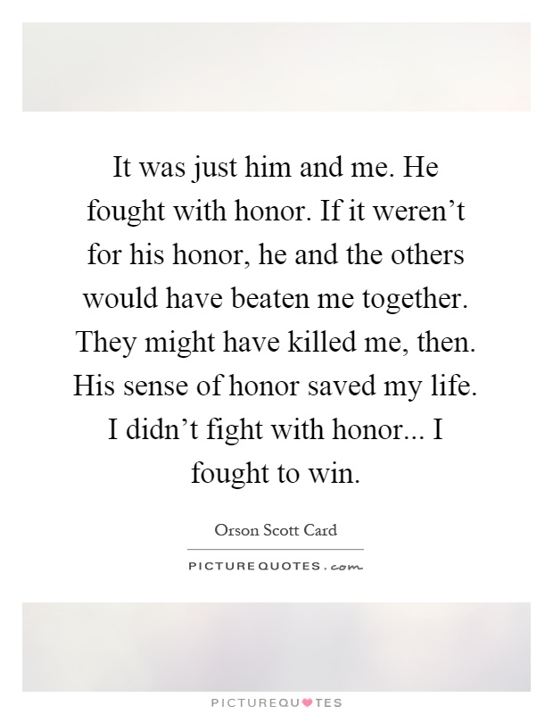 It was just him and me. He fought with honor. If it weren't for his honor, he and the others would have beaten me together. They might have killed me, then. His sense of honor saved my life. I didn't fight with honor... I fought to win Picture Quote #1