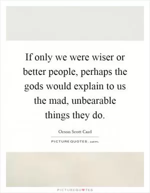 If only we were wiser or better people, perhaps the gods would explain to us the mad, unbearable things they do Picture Quote #1
