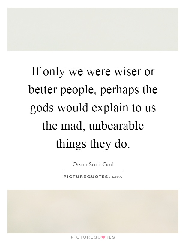 If only we were wiser or better people, perhaps the gods would explain to us the mad, unbearable things they do Picture Quote #1