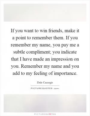 If you want to win friends, make it a point to remember them. If you remember my name, you pay me a subtle compliment; you indicate that I have made an impression on you. Remember my name and you add to my feeling of importance Picture Quote #1