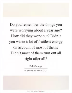 Do you remember the things you were worrying about a year ago? How did they work out? Didn’t you waste a lot of fruitless energy on account of most of them? Didn’t most of them turn out all right after all? Picture Quote #1