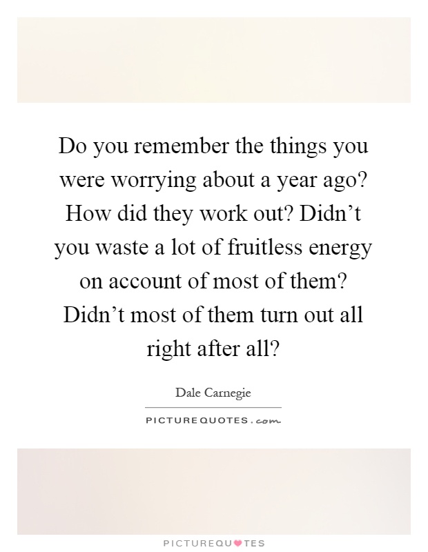 Do you remember the things you were worrying about a year ago? How did they work out? Didn't you waste a lot of fruitless energy on account of most of them? Didn't most of them turn out all right after all? Picture Quote #1