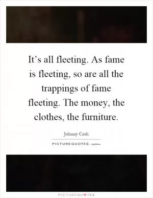 It’s all fleeting. As fame is fleeting, so are all the trappings of fame fleeting. The money, the clothes, the furniture Picture Quote #1