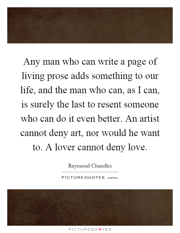Any man who can write a page of living prose adds something to our life, and the man who can, as I can, is surely the last to resent someone who can do it even better. An artist cannot deny art, nor would he want to. A lover cannot deny love Picture Quote #1