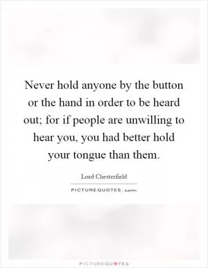Never hold anyone by the button or the hand in order to be heard out; for if people are unwilling to hear you, you had better hold your tongue than them Picture Quote #1