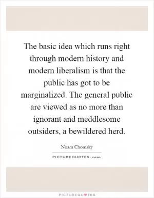 The basic idea which runs right through modern history and modern liberalism is that the public has got to be marginalized. The general public are viewed as no more than ignorant and meddlesome outsiders, a bewildered herd Picture Quote #1