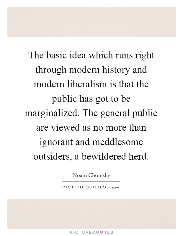 The basic idea which runs right through modern history and modern liberalism is that the public has got to be marginalized. The general public are viewed as no more than ignorant and meddlesome outsiders, a bewildered herd Picture Quote #1