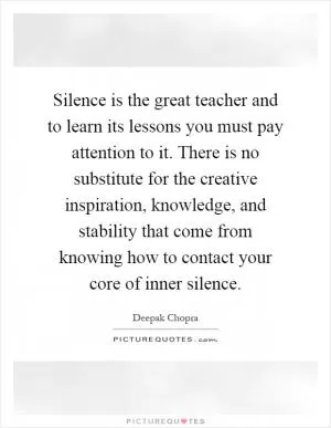 Silence is the great teacher and to learn its lessons you must pay attention to it. There is no substitute for the creative inspiration, knowledge, and stability that come from knowing how to contact your core of inner silence Picture Quote #1