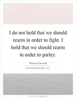 I do not hold that we should rearm in order to fight. I hold that we should rearm in order to parley Picture Quote #1