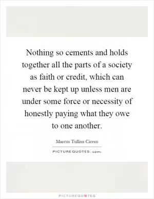 Nothing so cements and holds together all the parts of a society as faith or credit, which can never be kept up unless men are under some force or necessity of honestly paying what they owe to one another Picture Quote #1