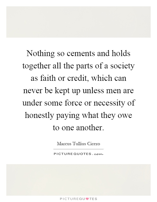 Nothing so cements and holds together all the parts of a society as faith or credit, which can never be kept up unless men are under some force or necessity of honestly paying what they owe to one another Picture Quote #1